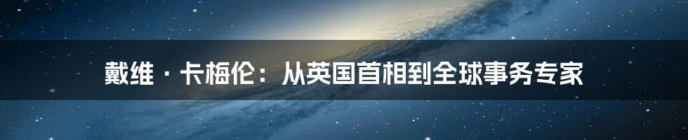 戴维·卡梅伦:从英国首相到全球事务专家