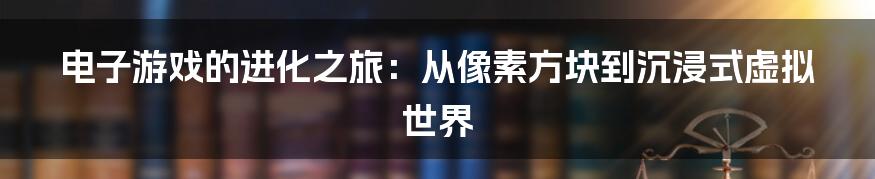 电子游戏的进化之旅:从像素方块到沉浸式虚拟世界