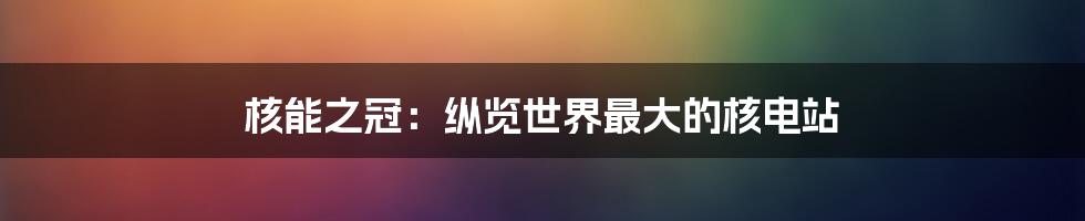 核能之冠:纵览世界最大的核电站