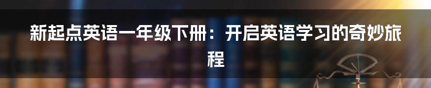 新起点英语一年级下册:开启英语学习的奇妙旅程