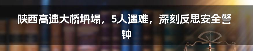 陕西高速大桥坍塌，5人遇难，深刻反思安全警钟