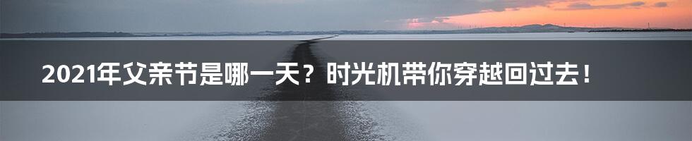 2021年父亲节是哪一天？时光机带你穿越回过去！