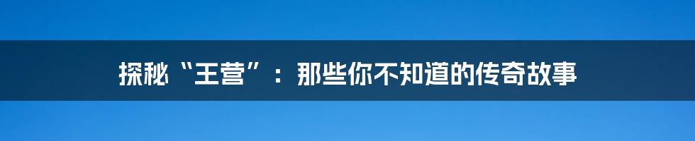 探秘“王营”:那些你不知道的传奇故事