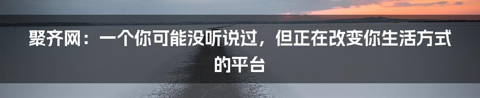 聚齐网:一个你可能没听说过,但正在改变你生活方式的平台