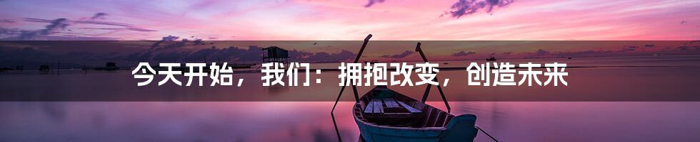 今天开始，我们：拥抱改变，创造未来