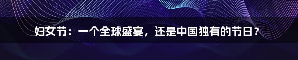 妇女节:一个全球盛宴,还是中国独有的节日?
