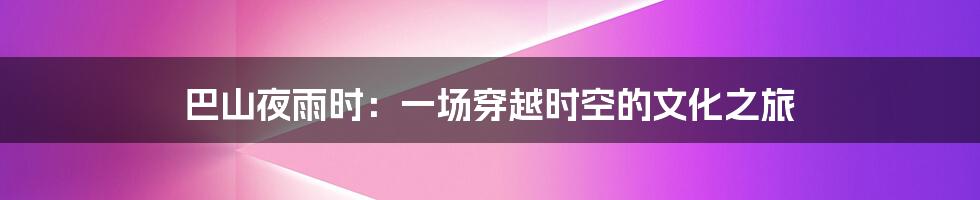 巴山夜雨时:一场穿越时空的文化之旅
