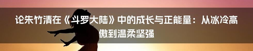 论朱竹清在《斗罗大陆》中的成长与正能量:从冰冷高傲到温柔坚强
