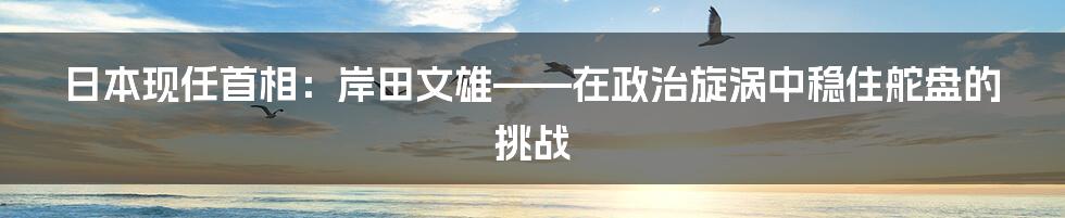 日本现任首相:岸田文雄——在政治旋涡中稳住舵盘的挑战