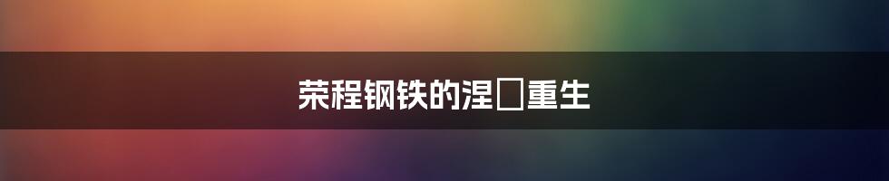 荣程钢铁的涅槃重生