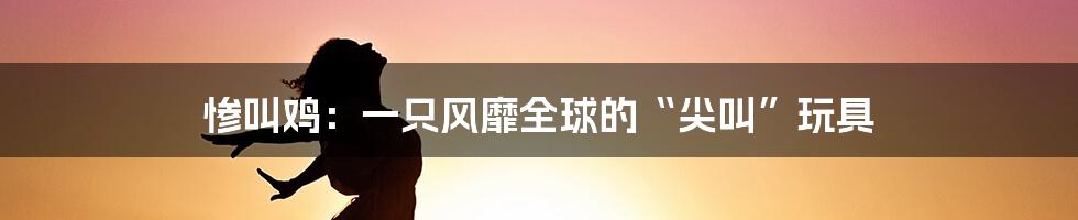 惨叫鸡：一只风靡全球的“尖叫”玩具
