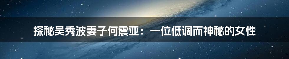 探秘吴秀波妻子何震亚：一位低调而神秘的女性