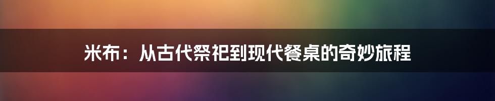 米布：从古代祭祀到现代餐桌的奇妙旅程