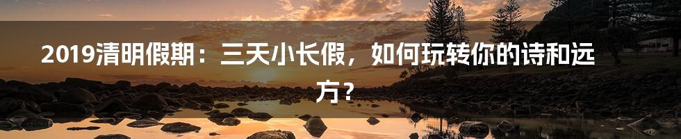 2019清明假期:三天小长假,如何玩转你的诗和远方?