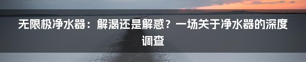 无限极净水器:解渴还是解惑?一场关于净水器的深度调查