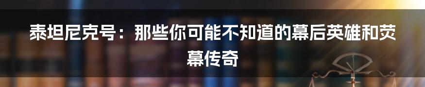 泰坦尼克号：那些你可能不知道的幕后英雄和荧幕传奇