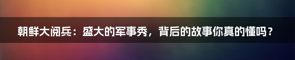 朝鲜大阅兵:盛大的军事秀,背后的故事你真的懂吗?