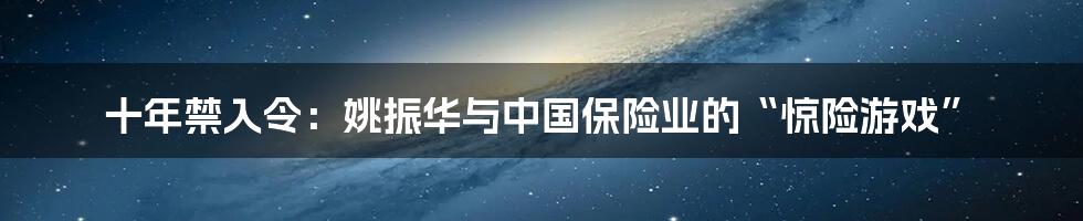 十年禁入令:姚振华与中国保险业的“惊险游戏”