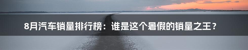 8月汽车销量排行榜:谁是这个暑假的销量之王?