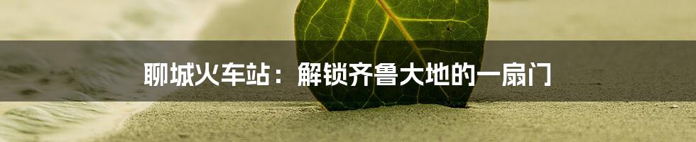 聊城火车站:解锁齐鲁大地的一扇门