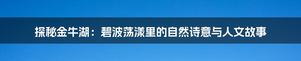 探秘金牛湖:碧波荡漾里的自然诗意与人文故事