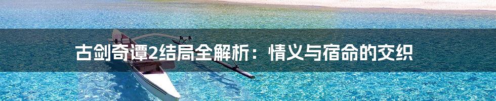 古剑奇谭2结局全解析：情义与宿命的交织
