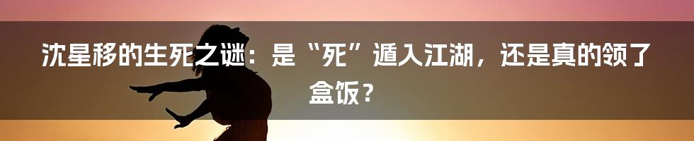 沈星移的生死之谜:是“死”遁入江湖,还是真的领了盒饭?