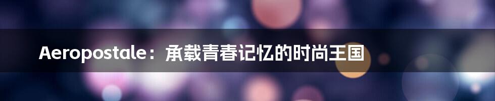 Aeropostale:承载青春记忆的时尚王国