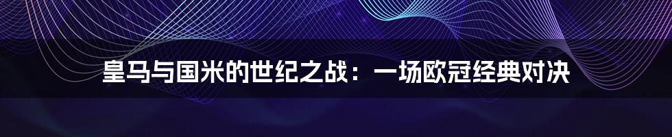 皇马与国米的世纪之战：一场欧冠经典对决