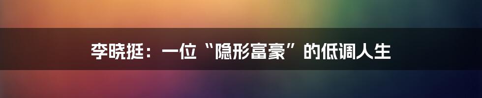 李晓挺:一位“隐形富豪”的低调人生