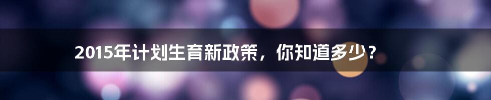 2015年计划生育新政策，你知道多少？