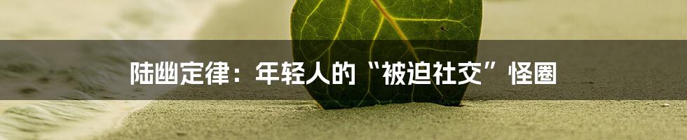 陆幽定律:年轻人的“被迫社交”怪圈