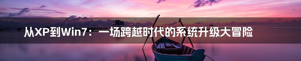 从XP到Win7:一场跨越时代的系统升级大冒险