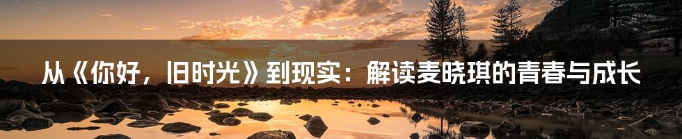从《你好，旧时光》到现实：解读麦晓琪的青春与成长