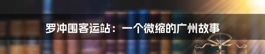 罗冲围客运站:一个微缩的广州故事
