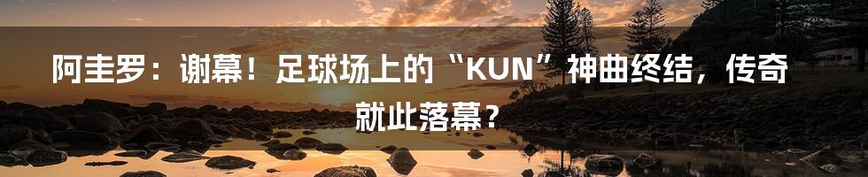 阿圭罗：谢幕！足球场上的“KUN”神曲终结，传奇就此落幕？