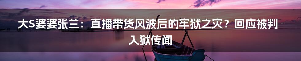 大S婆婆张兰：直播带货风波后的牢狱之灾？回应被判入狱传闻