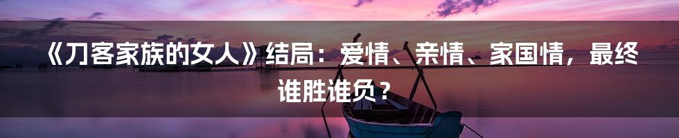 《刀客家族的女人》结局：爱情、亲情、家国情，最终谁胜谁负？