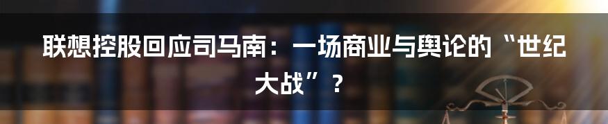 联想控股回应司马南:一场商业与舆论的“世纪大战”?