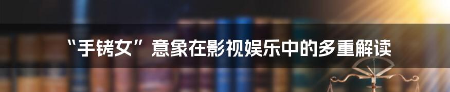 “手铐女”意象在影视娱乐中的多重解读