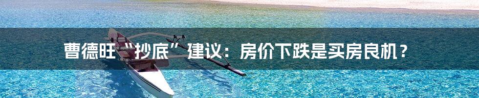 曹德旺“抄底”建议:房价下跌是买房良机?