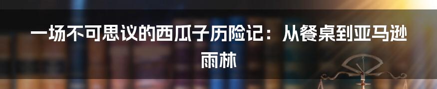 一场不可思议的西瓜子历险记:从餐桌到亚马逊雨林