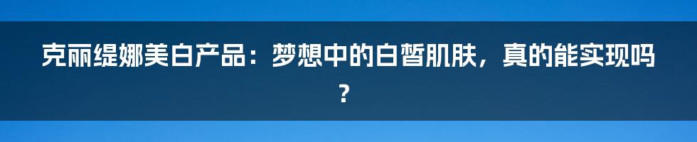 克丽缇娜美白产品:梦想中的白皙肌肤,真的能实现吗?
