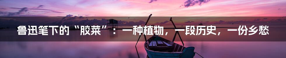 鲁迅笔下的“胶菜”：一种植物，一段历史，一份乡愁