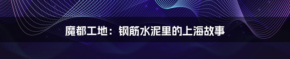 魔都工地:钢筋水泥里的上海故事