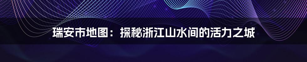 瑞安市地图:探秘浙江山水间的活力之城