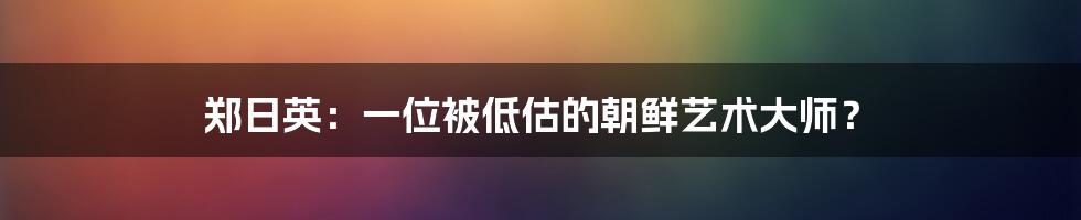 郑日英：一位被低估的朝鲜艺术大师？