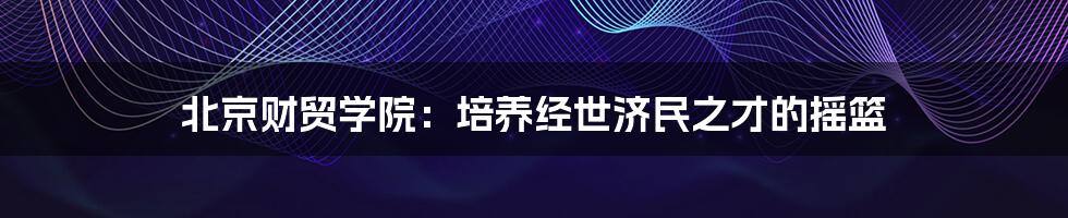 北京财贸学院:培养经世济民之才的摇篮