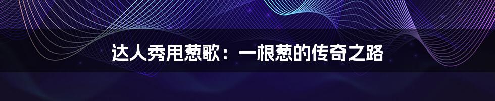 达人秀甩葱歌:一根葱的传奇之路