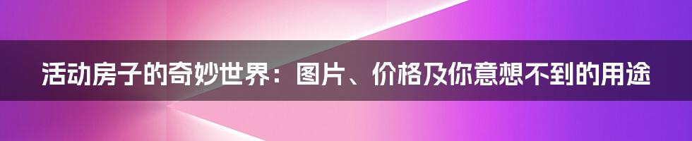 活动房子的奇妙世界：图片、价格及你意想不到的用途